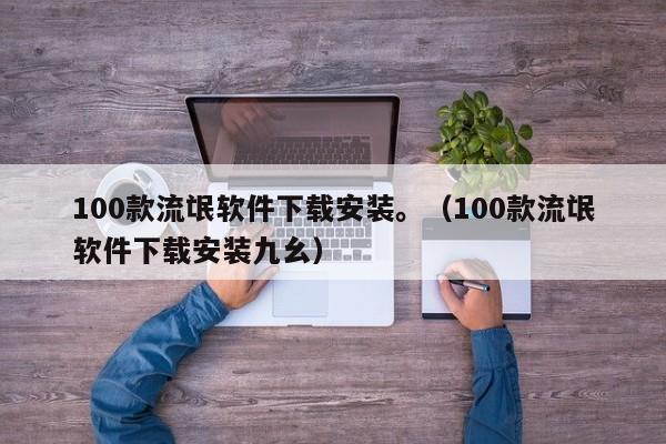 100款流氓软件下载安装。（100款流氓软件下载安装九幺）