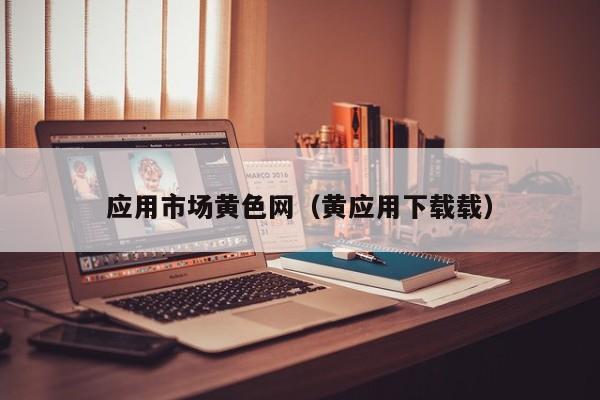 应用市场黄色网（黄应用下载载）