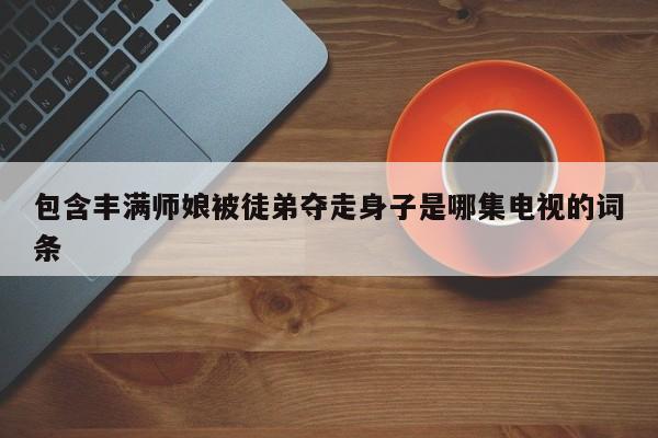包含丰满师娘被徒弟夺走身子是哪集电视的词条