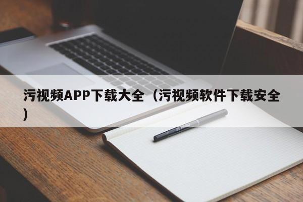 污视频APP下载大全（污视频软件下载安全）