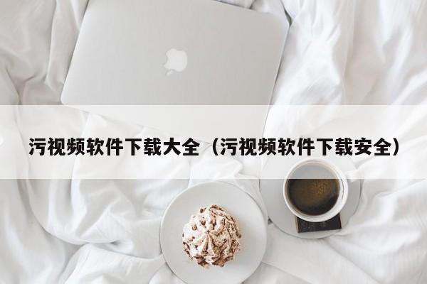 污视频软件下载大全（污视频软件下载安全）