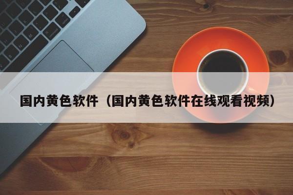 国内黄色软件（国内黄色软件在线观看视频）
