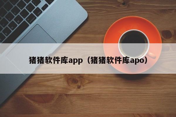 猪猪软件库app（猪猪软件库apo）