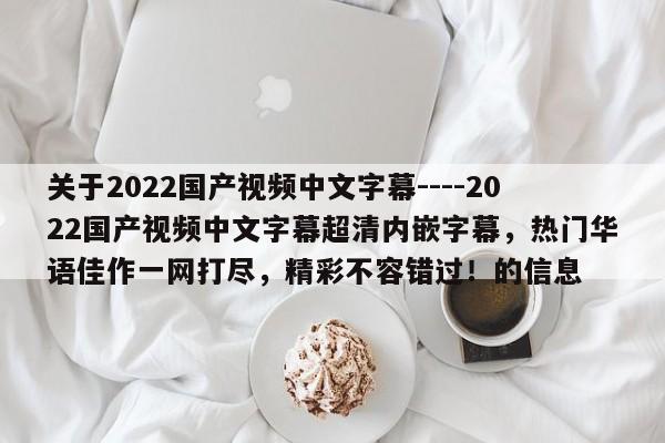 关于2022国产视频中文字幕----2022国产视频中文字幕超清内嵌字幕，热门华语佳作一网打尽，精彩不容错过！的信息