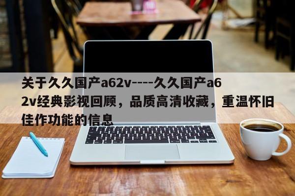 关于久久国产a62v----久久国产a62v经典影视回顾，品质高清收藏，重温怀旧佳作功能的信息