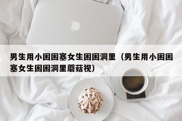 男生用小困困塞女生困困洞里（男生用小困困塞女生困困洞里蘑菇视）