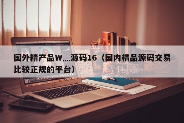 国外精产品W灬源码16（国内精品源码交易比较正规的平台）