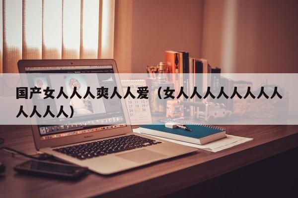 国产女人人人爽人人爱（女人人人人人人人人人人人人）