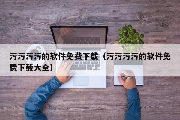 污污污污的软件免费下载（污污污污的软件免费下载大全）