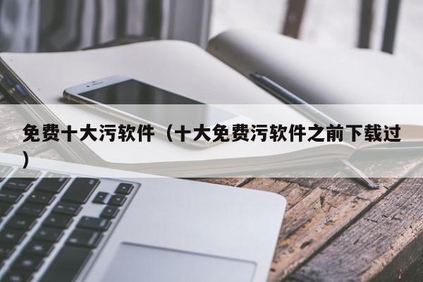 免费十大污软件（十大免费污软件之前下载过）