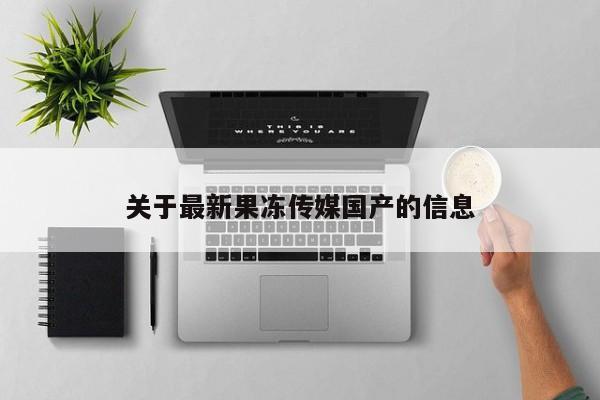 关于最新果冻传媒国产的信息