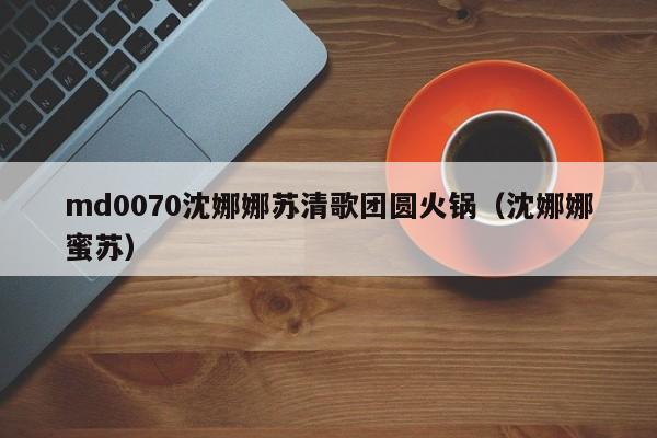 md0070沈娜娜苏清歌团圆火锅（沈娜娜蜜苏）