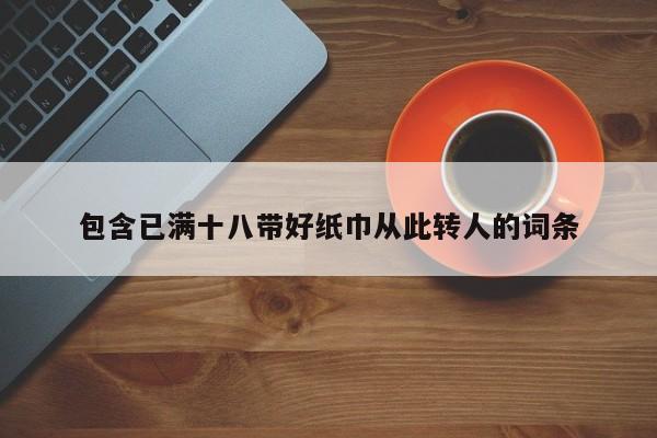 包含已满十八带好纸巾从此转人的词条