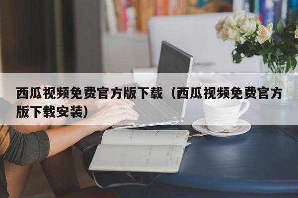 西瓜视频免费官方版下载（西瓜视频免费官方版下载安装）