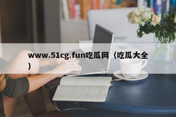 www.51cg.fun吃瓜网（吃瓜大全）