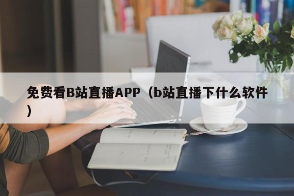免费看B站直播APP（b站直播下什么软件）