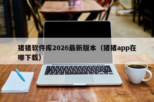 猪猪软件库2026最新版本（猪猪app在哪下载）