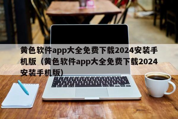 黄色软件app大全免费下载2024安装手机版（黄色软件app大全免费下载2024安装手机版）