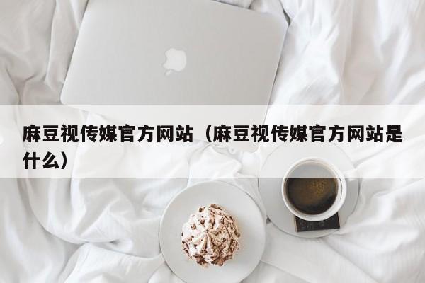 麻豆视传媒官方网站（麻豆视传媒官方网站是什么）