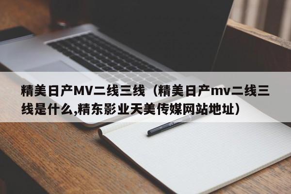 精美日产MV二线三线（精美日产mv二线三线是什么,精东影业天美传媒网站地址）
