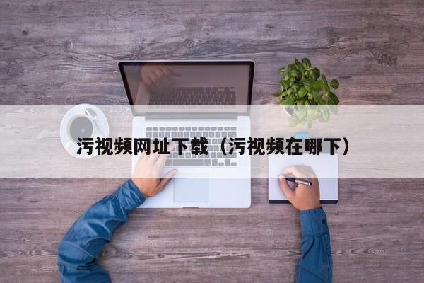 污视频网址下载（污视频在哪下）