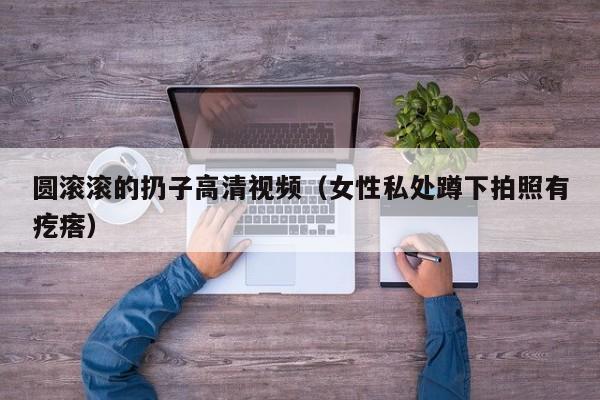 圆滚滚的扔子高清视频(女性私处蹲下拍照有疙瘩)