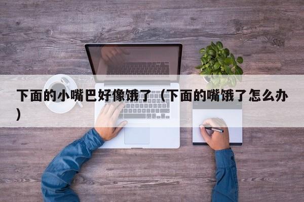 下面的小嘴巴好像饿了(下面的嘴饿了怎么办)