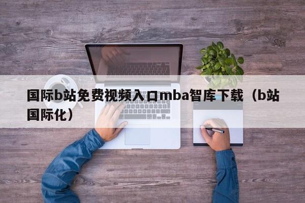 国际b站免费视频入口mba智库下载(b站国际化)
