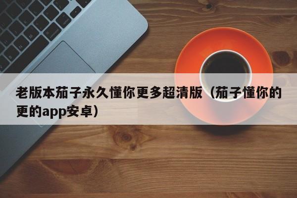 老版本茄子永久懂你更多超清版(茄子懂你的更的app安卓)