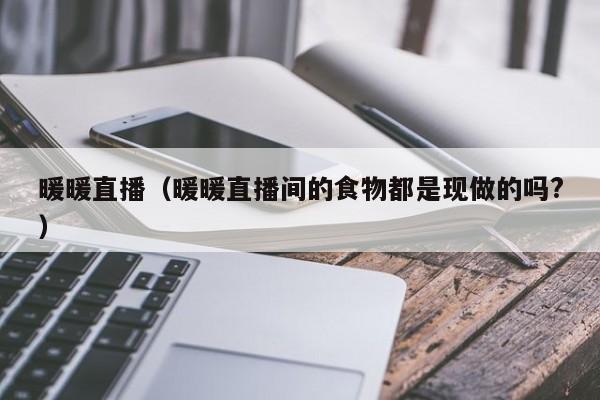 暖暖直播(暖暖直播间的食物都是现做的吗?)