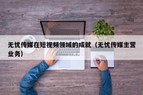 无忧传媒在短视频领域的成就(无忧传媒主营业务)