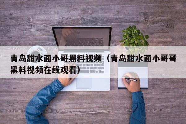青岛甜水面小哥黑料视频(青岛甜水面小哥哥黑料视频在线观看)