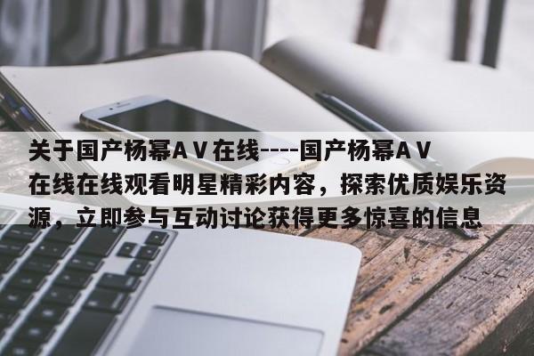 关于国产杨幂AⅤ在线----国产杨幂AⅤ在线在线观看明星精彩内容,探索优质娱乐资源,立即参与互动讨论获得更多惊喜的信息