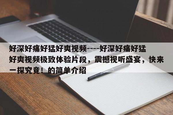 好深好痛好猛好爽视频----好深好痛好猛好爽视频极致体验片段,震撼视听盛宴,快来一探究竟!的简单介绍