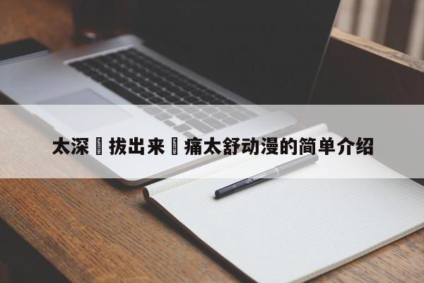 太深⋯拔出来⋯痛太舒动漫的简单介绍