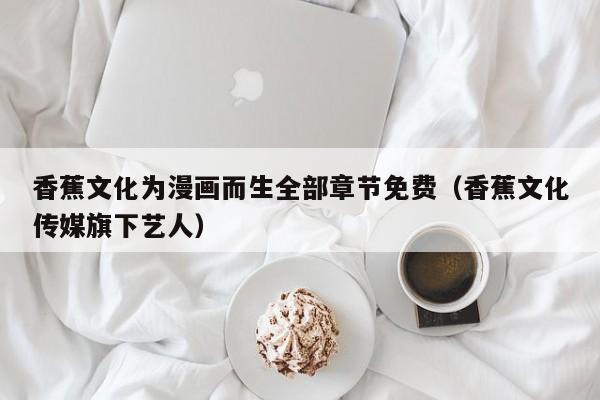 香蕉文化为漫画而生全部章节免费(香蕉文化传媒旗下艺人)