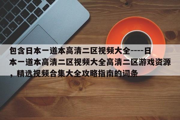 包含日本一道本高清二区视频大全----日本一道本高清二区视频大全高清二区游戏资源,精选视频合集大全攻略指南的词条