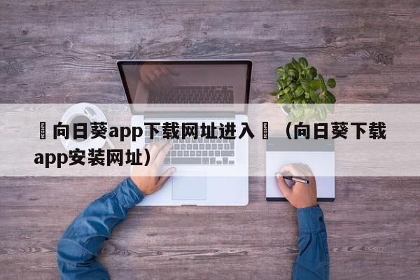 卍向日葵app下载网址进入卍(向日葵下载app安装网址)