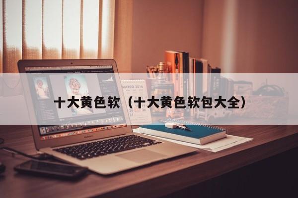 十大黄色软(十大黄色软包大全)