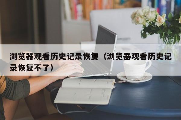 浏览器观看历史记录恢复(浏览器观看历史记录恢复不了)