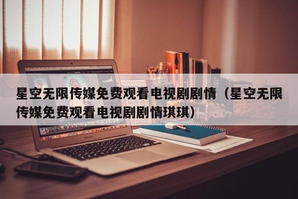 星空无限传媒免费观看电视剧剧情(星空无限传媒免费观看电视剧剧情琪琪)