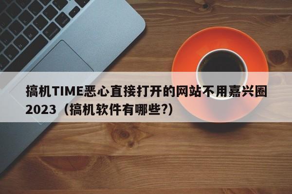 搞机TIME恶心直接打开的网站不用嘉兴圈2023(搞机软件有哪些?)