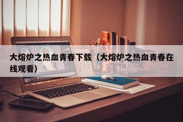 大熔炉之热血青春下载(大熔炉之热血青春在线观看)