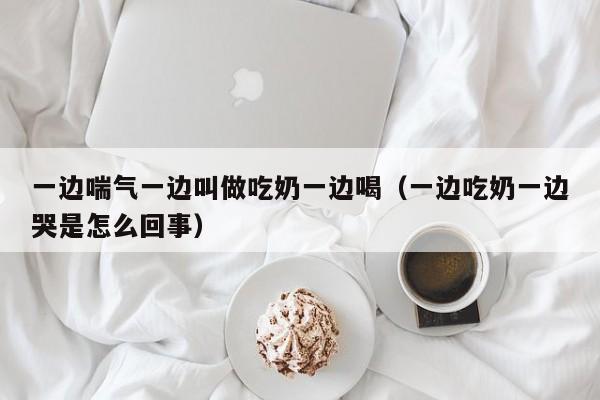 一边喘气一边叫做吃奶一边喝(一边吃奶一边哭是怎么回事)
