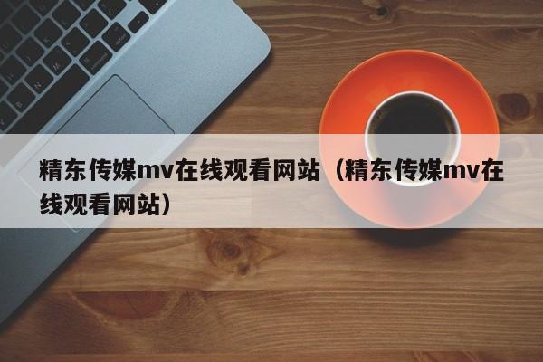 精东传媒mv在线观看网站(精东传媒mv在线观看网站)