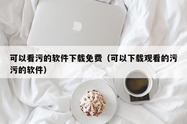 可以看污的软件下载免费(可以下载观看的污污的软件)