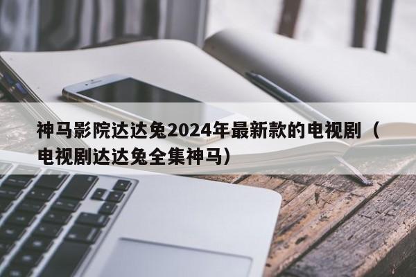神马影院达达兔2024年最新款的电视剧(电视剧达达兔全集神马)