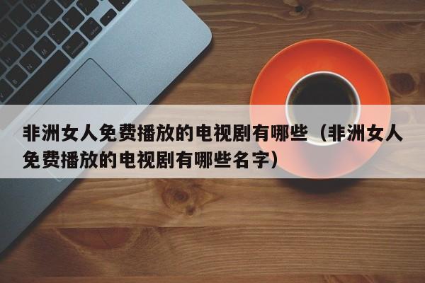 非洲女人免费播放的电视剧有哪些(非洲女人免费播放的电视剧有哪些名字)