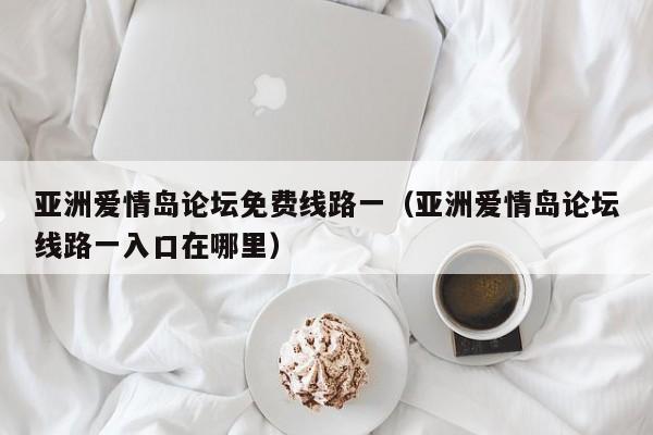 亚洲爱情岛论坛免费线路一(亚洲爱情岛论坛线路一入口在哪里)