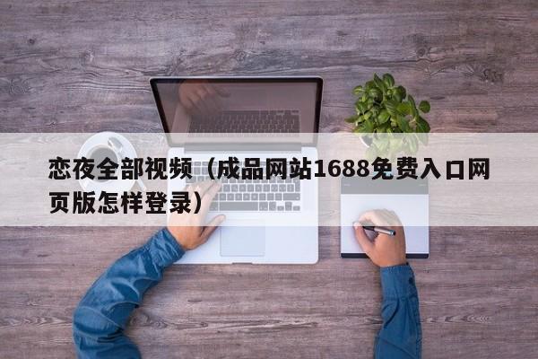恋夜全部视频(成品网站1688免费入口网页版怎样登录)